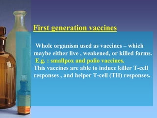 Whole organism used as vaccines – which
maybe either live , weakened, or killed forms.
E.g. : smallpox and polio vaccines.
This vaccines are able to induce killer T-cell
responses , and helper T-cell (TH) responses.
First generation vaccines
 