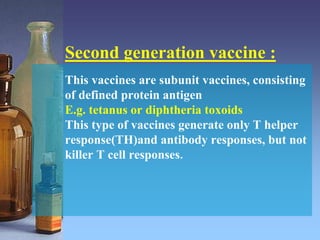 Second generation vaccine :
This vaccines are subunit vaccines, consisting
of defined protein antigen
E.g. tetanus or diphtheria toxoids
This type of vaccines generate only T helper
response(TH)and antibody responses, but not
killer T cell responses.
 
