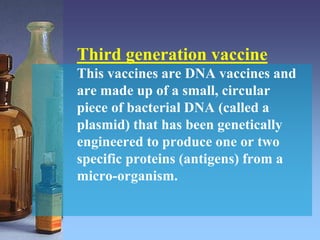 Third generation vaccine
This vaccines are DNA vaccines and
are made up of a small, circular
piece of bacterial DNA (called a
plasmid) that has been genetically
engineered to produce one or two
specific proteins (antigens) from a
micro-organism.
 