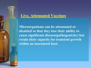 Live, Attenuated Vaccines
Microorganisms can be attenuated or
disabled so that they lose their ability to
cause significant disease(pathogenicity) but
retain their capacity for transient growth
within an inoculated host.
 
