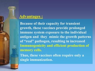 Advantages :
Because of their capacity for transient
growth, these vaccines provide prolonged
immune system exposure to the individual
antigen and they mimic the growth patterns
of “real” pathogen, resulting in increased
Immunogenicity and efficient production of
memory cells.
Thus, these vaccines often require only a
single immunization.
 