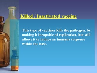 Killed / Inactivated vaccine
This type of vaccines kills the pathogen, by
making it incapable of replication, but still
allows it to induce an immune response
within the host.
 