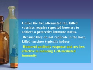 Unlike the live attenuated the, killed
vaccines require repeated boosters to
achieve a protective immune status.
Because they do not replicate in the host,
killed vaccines typically induce
Humoral antibody response and are less
effective in inducing Cell-mediated
immunity
 