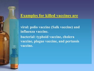 Examples for killed vaccines are
viral: polio vaccine (Salk vaccine) and
influenza vaccine.
bacterial: typhoid vaccine, cholera
vaccine, plague vaccine, and pertussis
vaccine.
 