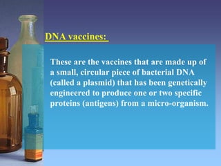 These are the vaccines that are made up of
a small, circular piece of bacterial DNA
(called a plasmid) that has been genetically
engineered to produce one or two specific
proteins (antigens) from a micro-organism.
DNA vaccines:
 
