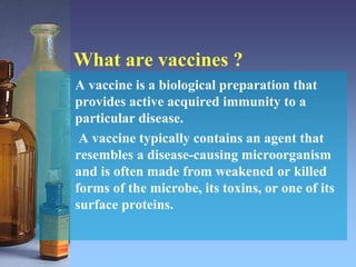 What are vaccines ?
A vaccine is a biological preparation that
provides active acquired immunity to a
particular disease.
A vaccine typically contains an agent that
resembles a disease-causing microorganism
and is often made from weakened or killed
forms of the microbe, its toxins, or one of its
surface proteins.
 
