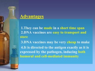 Advantages
1.They can be made in a short time span
2.DNA vaccines are easy to transport and
store
3.DNA vaccines may be very cheap to make
4.It is directed to the antigen exactly as it is
expressed by the pathogen, inducing both
humoral and cell-mediated immunity
 