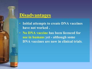 Disadvantages
• Initial attempts to create DNA vaccines
have not worked .
• No DNA vaccine has been licenced for
use in humans yet - although some
DNA vaccines are now in clinical trials.
 