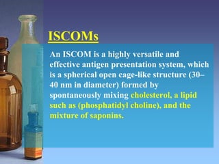 ISCOMs
An ISCOM is a highly versatile and
effective antigen presentation system, which
is a spherical open cage-like structure (30–
40 nm in diameter) formed by
spontaneously mixing cholesterol, a lipid
such as (phosphatidyl choline), and the
mixture of saponins.
 