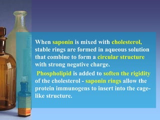 When saponin is mixed with cholesterol,
stable rings are formed in aqueous solution
that combine to form a circular structure
with strong negative charge.
Phospholipid is added to soften the rigidity
of the cholesterol - saponin rings allow the
protein immunogens to insert into the cage-
like structure.
 