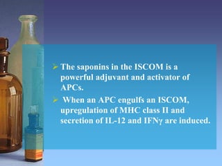  The saponins in the ISCOM is a
powerful adjuvant and activator of
APCs.
 When an APC engulfs an ISCOM,
upregulation of MHC class II and
secretion of IL-12 and IFNγ are induced.
 