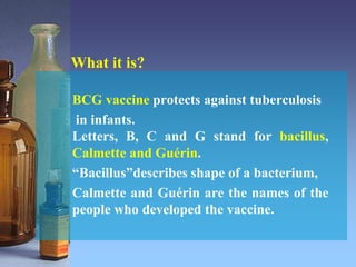 What it is?
BCG vaccine protects against tuberculosis
in infants.
Letters, B, C and G stand for bacillus,
Calmette and Guérin.
“Bacillus”describes shape of a bacterium,
Calmette and Guérin are the names of the
people who developed the vaccine.
 