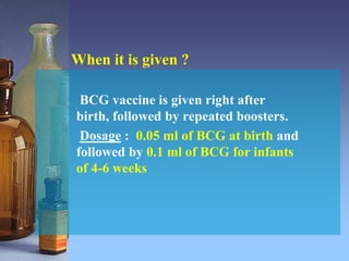 When it is given ?
BCG vaccine is given right after
birth, followed by repeated boosters.
Dosage : 0.05 ml of BCG at birth and
followed by 0.1 ml of BCG for infants
of 4-6 weeks
 