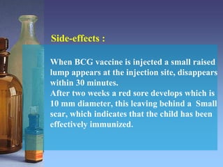 Side-effects :
When BCG vaccine is injected a small raised
lump appears at the injection site, disappears
within 30 minutes.
After two weeks a red sore develops which is
10 mm diameter, this leaving behind a Small
scar, which indicates that the child has been
effectively immunized.
 