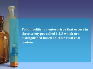 Poliomyelitis is a enterovirus that occurs in
three serotypes called 1,2,3 which are
distinguished based on their viral coat
protein
 