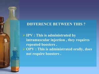 DIFFERENCE BETWEEN THIS ?
 IPV : This is administrated by
intramuscular injection , they requires
repeated boosters .
 OPV : This is administrated orally, does
not require boosters .
 