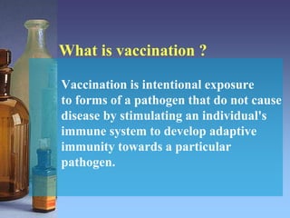 What is vaccination ?
Vaccination is intentional exposure
to forms of a pathogen that do not cause
disease by stimulating an individual's
immune system to develop adaptive
immunity towards a particular
pathogen.
 