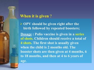 When it is given ?
 OPV should be given right after the
birth followed by repeated boosters;
Dosage : Polio vaccine is given in a series
of shots. Children should receive a total of
4 shots. The first shot is usually given
when the child is 2 months old. The
booster shots are then given at 4 months, 6
to 18 months, and then at 4 to 6 years of
age.
 