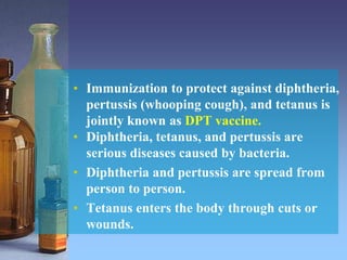 • Immunization to protect against diphtheria,
pertussis (whooping cough), and tetanus is
jointly known as DPT vaccine.
• Diphtheria, tetanus, and pertussis are
serious diseases caused by bacteria.
• Diphtheria and pertussis are spread from
person to person.
• Tetanus enters the body through cuts or
wounds.
 