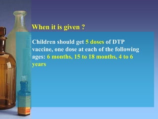 When it is given ?
Children should get 5 doses of DTP
vaccine, one dose at each of the following
ages: 6 months, 15 to 18 months, 4 to 6
years
 