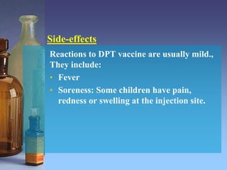 Reactions to DPT vaccine are usually mild.,
They include:
• Fever
• Soreness: Some children have pain,
redness or swelling at the injection site.
Side-effects
 