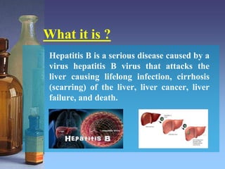 What it is ?
Hepatitis B is a serious disease caused by a
virus hepatitis B virus that attacks the
liver causing lifelong infection, cirrhosis
(scarring) of the liver, liver cancer, liver
failure, and death.
 