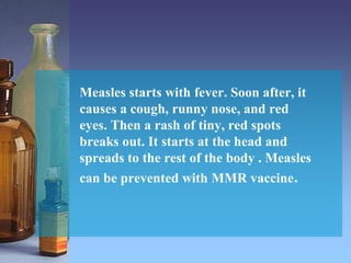 Measles starts with fever. Soon after, it
causes a cough, runny nose, and red
eyes. Then a rash of tiny, red spots
breaks out. It starts at the head and
spreads to the rest of the body . Measles
can be prevented with MMR vaccine.
 