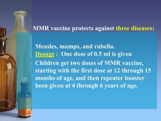Measles, mumps, and rubella.
Dosage : One dose of 0.5 ml is given
Children get two doses of MMR vaccine,
starting with the first dose at 12 through 15
months of age, and then repeater booster
been given at 4 through 6 years of age.
.
MMR vaccine protects against three diseases:
 
