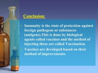 Conclusion:
• Immunity is the state of protection against
foreign pathogens or substances
(antigens).This is done by biological
agents called vaccines and the method of
injecting these are called Vaccination.
• Vaccines are developed based on their
method of improvements.
 