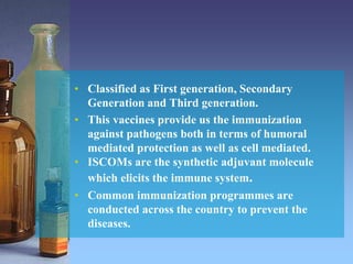 • Classified as First generation, Secondary
Generation and Third generation.
• This vaccines provide us the immunization
against pathogens both in terms of humoral
mediated protection as well as cell mediated.
• ISCOMs are the synthetic adjuvant molecule
which elicits the immune system.
• Common immunization programmes are
conducted across the country to prevent the
diseases.
 