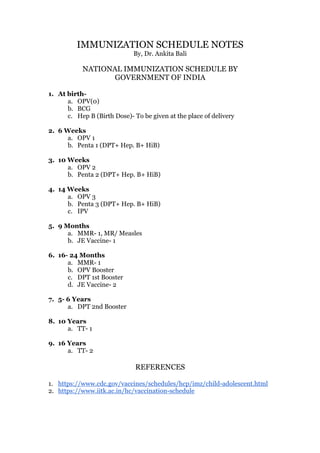 IMMUNIZATION SCHEDULE NOTES
By, Dr. Ankita Bali
NATIONAL IMMUNIZATION SCHEDULE BY
GOVERNMENT OF INDIA
1. At birth-
a. OPV(0)
b. BCG
c. Hep B (Birth Dose)- To be given at the place of delivery
2. 6 Weeks
a. OPV 1
b. Penta 1 (DPT+ Hep. B+ HiB)
3. 10 Weeks
a. OPV 2
b. Penta 2 (DPT+ Hep. B+ HiB)
4. 14 Weeks
a. OPV 3
b. Penta 3 (DPT+ Hep. B+ HiB)
c. IPV
5. 9 Months
a. MMR- 1, MR/ Measles
b. JE Vaccine- 1
6. 16- 24 Months
a. MMR- 1
b. OPV Booster
c. DPT 1st Booster
d. JE Vaccine- 2
7. 5- 6 Years
a. DPT 2nd Booster
8. 10 Years
a. TT- 1
9. 16 Years
a. TT- 2
REFERENCES
1. https://www.cdc.gov/vaccines/schedules/hcp/imz/child-adolescent.html
2. https://www.iitk.ac.in/hc/vaccination-schedule
 