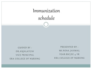 PRESENTED BY :
MS.NEHA JAISWAL
YEAR:BSC(N) 4 YR
ERA COLLEGE OF NURSING
Immunization
schedule
GUIDED BY :
DR.ANJALATCHI
VICE PRINCIPAL
ERA COLLEGE OF NURSING
 