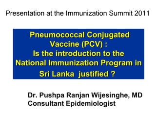 Presentation at the Immunization Summit 2011

Pneumococcal Conjugated
Vaccine (PCV) :
Is the introduction to the
National Immunization Program in
Sri Lanka justified ?
Dr. Pushpa Ranjan Wijesinghe, MD
Consultant Epidemiologist

 