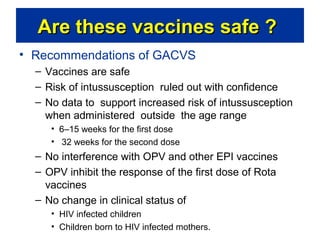 Are these vaccines safe ?
• Recommendations of GACVS
– Vaccines are safe
– Risk of intussusception ruled out with confidence
– No data to support increased risk of intussusception
when administered outside the age range
• 6–15 weeks for the first dose
• 32 weeks for the second dose

– No interference with OPV and other EPI vaccines
– OPV inhibit the response of the first dose of Rota
vaccines
– No change in clinical status of
• HIV infected children
• Children born to HIV infected mothers.

 