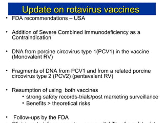 Update on rotavirus vaccines

• FDA recommendations – USA

• Addition of Severe Combined Immunodeficiency as a
Contraindication
• DNA from porcine circovirus type 1(PCV1) in the vaccine
(Monovalent RV)
• Fragments of DNA from PCV1 and from a related porcine
circovirus type 2 (PCV2) (pentavalent RV)
• Resumption of using both vaccines
• strong safety records-trials/post marketing surveillance
• Benefits > theoretical risks
•

Follow-ups by the FDA

 