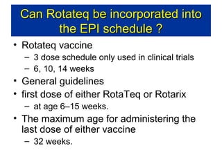 Can Rotateq be incorporated into
the EPI schedule ?
• Rotateq vaccine
– 3 dose schedule only used in clinical trials
– 6, 10, 14 weeks

• General guidelines
• first dose of either RotaTeq or Rotarix
– at age 6–15 weeks.

• The maximum age for administering the
last dose of either vaccine
– 32 weeks.

 