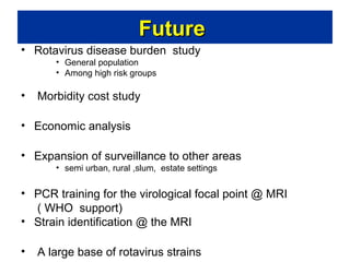 Future
• Rotavirus disease burden study
• General population
• Among high risk groups

•

Morbidity cost study

• Economic analysis
• Expansion of surveillance to other areas
• semi urban, rural ,slum, estate settings

• PCR training for the virological focal point @ MRI
( WHO support)
• Strain identification @ the MRI
•

A large base of rotavirus strains

 