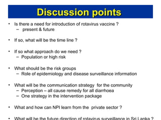 Discussion points
• Is there a need for introduction of rotavirus vaccine ?
– present & future
• If so, what will be the time line ?
• If so what approach do we need ?
– Population or high risk
• What should be the risk groups
– Role of epidemiology and disease surveillance information
• What will be the communication strategy for the community
– Perception – all cause remedy for all diarrhoea
– One strategy in the intervention package
• What and how can NPI learn from the private sector ?

 