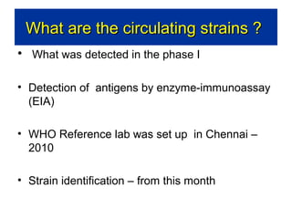What are the circulating strains ?
• What was detected in the phase I
• Detection of antigens by enzyme-immunoassay
(EIA)
• WHO Reference lab was set up in Chennai –
2010
• Strain identification – from this month

 