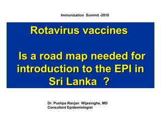 Immunization Summit -2010

Rotavirus vaccines
Is a road map needed for
introduction to the EPI in
Sri Lanka ?
Dr. Pushpa Ranjan Wijesinghe, MD
Consultant Epidemiologist

 