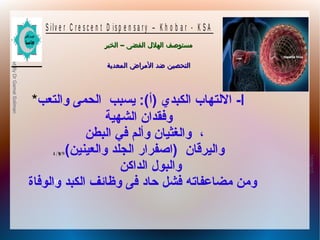 10/09/12
10
PreparedByDrGamalSoliman
S ilv e r C r e s c e n t D is p e n s a r y – K h o b a r - K S A
–‫الخبر‬ ‫الفضى‬ ‫الهلل‬ ‫مستوصف‬–‫الخبر‬ ‫الفضى‬ ‫الهلل‬ ‫مستوصف‬
‫المعدية‬ ‫المراض‬ ‫ضد‬ ‫التحصين‬‫المعدية‬ ‫المراض‬ ‫ضد‬ ‫التحصين‬
Δ Ύϳ ϭϠϗ ϟ
* ‫ا‬-‫والتعب‬ ‫الحمى‬ ‫يسبب‬ :(‫)أ‬ ‫الكبدي‬ ‫اللتهاب‬
‫الشهية‬ ‫وفقدان‬
‫البطن‬ ‫في‬ ‫وألم‬ ‫والغثيان‬ ،
(‫والعينين‬ ‫الجلد‬ ‫)اصفرار‬ ‫واليرقان‬
‫الداكن‬ ‫والبول‬
‫والوفاة‬ ‫الكبد‬ ‫وظائف‬ ‫فى‬ ‫حاد‬ ‫فشل‬ ‫مضاعفاته‬ ‫ومن‬
 