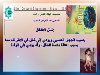 10/09/12
11
PreparedByDrGamalSoliman
S ilv e r C r e s c e n t D is p e n s a r y – K h o b a r - K S A
–‫الخبر‬ ‫الفضى‬ ‫الهلل‬ ‫مستوصف‬–‫الخبر‬ ‫الفضى‬ ‫الهلل‬ ‫مستوصف‬
‫المعدية‬ ‫المراض‬ ‫ضد‬ ‫التحصين‬‫المعدية‬ ‫المراض‬ ‫ضد‬ ‫التحصين‬
.
‫الفطفال‬ ‫شلل‬‫الفطفال‬ ‫شلل‬::
‫مما‬ ‫الفطراف‬ ‫في‬ ‫شلل‬ ‫إلى‬ ‫ويؤدي‬ ‫العصبي‬ ‫الجهاز‬ ‫يصيب‬‫مما‬ ‫الفطراف‬ ‫في‬ ‫شلل‬ ‫إلى‬ ‫ويؤدي‬ ‫العصبي‬ ‫الجهاز‬ ‫يصيب‬
‫الوفاة‬ ‫إلى‬ ‫يؤدي‬ ‫وقد‬ ،‫للطفل‬ ‫دائمة‬ ‫إعاقة‬ ‫يسبب‬‫الوفاة‬ ‫إلى‬ ‫يؤدي‬ ‫وقد‬ ،‫للطفل‬ ‫دائمة‬ ‫إعاقة‬ ‫يسبب‬
 