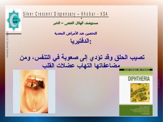 10/09/12
12
PreparedByDrGamalSoliman
S ilv e r C r e s c e n t D is p e n s a r y – K h o b a r - K S A
–‫الخبر‬ ‫الفضى‬ ‫الهلل‬ ‫مستوصف‬–‫الخبر‬ ‫الفضى‬ ‫الهلل‬ ‫مستوصف‬
‫المعدية‬ ‫المراض‬ ‫ضد‬ ‫التحصين‬‫المعدية‬ ‫المراض‬ ‫ضد‬ ‫التحصين‬
.
‫:الدفتيريا‬
‫ومن‬ ،‫التنفس‬ ‫في‬ ‫صعوبة‬ ‫إلى‬ ‫تؤدي‬ ‫وقد‬ ‫الحلق‬ ‫تصيب‬
‫القلب‬ ‫عضل ت‬ ‫التهاب‬ ‫مضاعفاتها‬
 