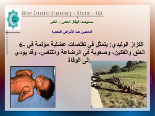 10/09/12
13
PreparedByDrGamalSoliman
S ilv e r C r e s c e n t D is p e n s a r y – K h o b a r - K S A
–‫الخبر‬ ‫الفضى‬ ‫الهلل‬ ‫مستوصف‬–‫الخبر‬ ‫الفضى‬ ‫الهلل‬ ‫مستوصف‬
‫المعدية‬ ‫المراض‬ ‫ضد‬ ‫التحصين‬‫المعدية‬ ‫المراض‬ ‫ضد‬ ‫التحصين‬
.
6- ‫في‬ ‫مؤلمة‬ ‫عضلية‬ ‫تقلصا ت‬ ‫في‬ ‫يتمثل‬ :‫الوليدي‬ ‫الكزاز‬
‫يؤدي‬ ‫وقد‬ ،‫والتنفس‬ ‫الرضاعة‬ ‫في‬ ‫وصعوبة‬ ،‫والفكين‬ ‫العنق‬
‫الوفاة‬ ‫.إلى‬
 