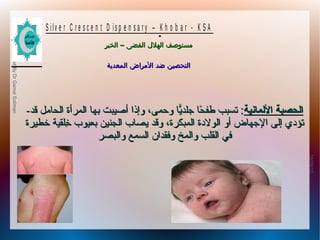 10/09/12
18
PreparedByDrGamalSoliman
S ilv e r C r e s c e n t D is p e n s a r y – K h o b a r - K S A
–‫الخبر‬ ‫الفضى‬ ‫الهلل‬ ‫مستوصف‬–‫الخبر‬ ‫الفضى‬ ‫الهلل‬ ‫مستوصف‬
‫المعدية‬ ‫المراض‬ ‫ضد‬ ‫التحصين‬‫المعدية‬ ‫المراض‬ ‫ضد‬ ‫التحصين‬
.
-- ‫اللمانية‬ ‫الحصبة‬‫اللمانية‬ ‫الحصبة‬‫قد‬ ‫الحامل‬ ‫المرأة‬ ‫بها‬ ‫أصيبت‬ ‫وإذا‬ ،‫وحمى‬ ‫ًيا‬ّ‫جلد ا‬ ‫حا‬ً‫ا‬ ‫طف‬ ‫تسبب‬ :‫قد‬ ‫الحامل‬ ‫المرأة‬ ‫بها‬ ‫أصيبت‬ ‫وإذا‬ ،‫وحمى‬ ‫ًيا‬ّ‫جلد ا‬ ‫حا‬ً‫ا‬ ‫طف‬ ‫تسبب‬ :
‫خطيرة‬ ‫خلقية‬ِ‫ل‬ ‫بعيوب‬ ‫الجنين‬ ‫ًيصاب‬ ‫وقد‬ ،‫المبكرة‬ ‫الولةدة‬ ‫أو‬ ‫الجهاض‬ ‫إلى‬ ‫تؤةدي‬‫خطيرة‬ ‫خلقية‬ِ‫ل‬ ‫بعيوب‬ ‫الجنين‬ ‫ًيصاب‬ ‫وقد‬ ،‫المبكرة‬ ‫الولةدة‬ ‫أو‬ ‫الجهاض‬ ‫إلى‬ ‫تؤةدي‬
‫وفقدان‬ ‫والمخ‬ ‫القلب‬ ‫في‬‫وفقدان‬ ‫والمخ‬ ‫القلب‬ ‫في‬‫والبصر‬ ‫السمع‬‫والبصر‬ ‫السمع‬
 