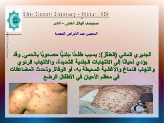 10/09/12
20
PreparedByDrGamalSoliman
S ilv e r C r e s c e n t D is p e n s a r y – K h o b a r - K S A
–‫الخبر‬ ‫الفضى‬ ‫الهلل‬ ‫مستوصف‬–‫الخبر‬ ‫الفضى‬ ‫الهلل‬ ‫مستوصف‬
‫المعدية‬ ‫المراض‬ ‫ضد‬ ‫التحصين‬‫المعدية‬ ‫المراض‬ ‫ضد‬ ‫التحصين‬
.
‫وقد‬ .‫بالحمى‬ ‫با‬ً‫ا‬‫مصحو‬ ‫ًيا‬ّ‫جلد ا‬ ‫حا‬ً‫ا‬ ‫طف‬ ‫ًيسبب‬ :(‫)العنقز‬ ‫المائي‬ ‫الجدًيري‬‫وقد‬ .‫بالحمى‬ ‫با‬ً‫ا‬‫مصحو‬ ‫ًيا‬ّ‫جلد ا‬ ‫حا‬ً‫ا‬ ‫طف‬ ‫ًيسبب‬ :(‫)العنقز‬ ‫المائي‬ ‫الجدًيري‬
‫الرئوي‬ ‫واللتهاب‬ ،‫الشدًيدة‬ ‫الجلدًية‬ ‫اللتهابات‬ ‫إلى‬ ‫نا‬ً‫ا‬‫أحيا‬ ‫ًيؤدي‬‫الرئوي‬ ‫واللتهاب‬ ،‫الشدًيدة‬ ‫الجلدًية‬ ‫اللتهابات‬ ‫إلى‬ ‫نا‬ً‫ا‬‫أحيا‬ ‫ًيؤدي‬
‫المضاعفات‬ ‫وتحدث‬ .‫الوفاة‬ ‫أو‬ ،‫به‬ ‫المحيطة‬ ‫والشغشية‬ ‫الدماغ‬ ‫والتهاب‬‫المضاعفات‬ ‫وتحدث‬ .‫الوفاة‬ ‫أو‬ ،‫به‬ ‫المحيطة‬ ‫والشغشية‬ ‫الدماغ‬ ‫والتهاب‬
‫الرضع‬ ‫الطفال‬ ‫في‬ ‫الحيان‬ ‫معظم‬ ‫في‬‫الرضع‬ ‫الطفال‬ ‫في‬ ‫الحيان‬ ‫معظم‬ ‫في‬
 