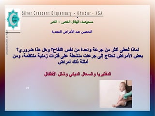 10/09/12
21
PreparedByDrGamalSoliman
S ilv e r C r e s c e n t D is p e n s a r y – K h o b a r - K S A
–‫الخبر‬ ‫الفضى‬ ‫الهلل‬ ‫مستوصف‬–‫الخبر‬ ‫الفضى‬ ‫الهلل‬ ‫مستوصف‬
‫المعدية‬ ‫المراض‬ ‫ضد‬ ‫التحصين‬‫المعدية‬ ‫المراض‬ ‫ضد‬ ‫التحصين‬
.
‫ضروري؟‬ ‫هذا‬ ‫وهل‬ ‫اللقاح؟‬ ‫نفس‬ ‫من‬ ‫واحدة‬ ‫جرعة‬ ‫من‬ ‫أكثر‬ ‫تعطى‬ُ‫ع‬ ‫لمانذا‬‫ضروري؟‬ ‫هذا‬ ‫وهل‬ ‫اللقاح؟‬ ‫نفس‬ ‫من‬ ‫واحدة‬ ‫جرعة‬ ‫من‬ ‫أكثر‬ ‫تعطى‬ُ‫ع‬ ‫لمانذا‬
‫ومن‬ ،‫منتظمة‬ ‫زمنية‬ ‫فترات‬ ‫على‬ ‫منشطة‬ ‫جرعات‬ ‫إلى‬ ‫تحتاج‬ ‫المراض‬ ‫بعض‬‫ومن‬ ،‫منتظمة‬ ‫زمنية‬ ‫فترات‬ ‫على‬ ‫منشطة‬ ‫جرعات‬ ‫إلى‬ ‫تحتاج‬ ‫المراض‬ ‫بعض‬
‫أمراض‬ ‫نذلك‬ ‫أمثلة‬‫أمراض‬ ‫نذلك‬ ‫أمثلة‬
‫الطفال‬ ‫وشلل‬ ‫الدًيكي‬ ‫والسعال‬ ‫الدفتيرًيا‬‫الطفال‬ ‫وشلل‬ ‫الدًيكي‬ ‫والسعال‬ ‫الدفتيرًيا‬
 