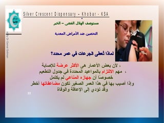 10/09/12
22
PreparedByDrGamalSoliman
S ilv e r C r e s c e n t D is p e n s a r y – K h o b a r - K S A
–‫الخبر‬ ‫الفضى‬ ‫الهلل‬ ‫مستوصف‬–‫الخبر‬ ‫الفضى‬ ‫الهلل‬ ‫مستوصف‬
‫المعدية‬ ‫المراض‬ ‫ضد‬ ‫التحصين‬‫المعدية‬ ‫المراض‬ ‫ضد‬ ‫التحصين‬
.
‫محدد؟‬ ‫عمر‬ ‫في‬ ‫الجرعات‬ ‫تعطى‬ُ‫ع‬ ‫لمانذا‬‫محدد؟‬ ‫عمر‬ ‫في‬ ‫الجرعات‬ ‫تعطى‬ُ‫ع‬ ‫لمانذا‬
‫هى‬ ‫العمار‬ ‫بعض‬ ‫لن‬‫عرضة‬ ‫الكثر‬‫للاصابة‬ ،
‫مهم‬‫اللتزام‬‫التطعيم‬ ‫جدول‬ ‫في‬ ‫المحددة‬ ‫بالمواعيد‬ ،
‫أن‬ ‫اصا‬ً‫ا‬ ‫خصو‬‫المناعي‬ ‫جهازه‬‫ًيكتمل‬ ‫لم‬
‫تكون‬ ‫الصغير‬ ‫العمر‬ ‫هذا‬ ‫في‬ ‫بها‬ ‫أاصيب‬ ‫وإنذا‬‫مضاعفاتها‬‫أخطر‬
‫والوفاة‬ ‫العاقة‬ ‫إلى‬ ‫تؤدي‬ ‫وقد‬.
 