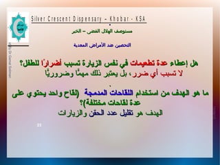 10/09/12
23
PreparedByDrGamalSoliman
S ilv e r C r e s c e n t D is p e n s a r y – K h o b a r - K S A
–‫الخبر‬ ‫الفضى‬ ‫الهلل‬ ‫مستوصف‬–‫الخبر‬ ‫الفضى‬ ‫الهلل‬ ‫مستوصف‬
‫المعدية‬ ‫المراض‬ ‫ضد‬ ‫التحصين‬‫المعدية‬ ‫المراض‬ ‫ضد‬ ‫التحصين‬
.
‫إعطاء‬ ‫هل‬‫إعطاء‬ ‫هل‬‫تطعيمات‬ ‫عدة‬‫تطعيمات‬ ‫عدة‬‫تسبب‬ ‫الزًيارة‬ ‫نفس‬ ‫في‬‫تسبب‬ ‫الزًيارة‬ ‫نفس‬ ‫في‬‫را‬ً‫ا‬ ‫أضرا‬‫را‬ً‫ا‬ ‫أضرا‬‫للطفل؟‬‫للطفل؟‬
‫ضرر‬ ‫أي‬ ‫تسبب‬ ‫ل‬‫ضرر‬ ‫أي‬ ‫تسبب‬ ‫ل‬‫ًيا‬ّ‫وضرور ا‬ ‫ما‬ّ‫ ا‬ ‫مه‬ ‫ذلك‬ ‫ًيعتبر‬ ‫بل‬ ،‫ًيا‬ّ‫وضرور ا‬ ‫ما‬ّ‫ ا‬ ‫مه‬ ‫ذلك‬ ‫ًيعتبر‬ ‫بل‬ ،
..
‫استخدام‬ ‫من‬ ‫الهدف‬ ‫هو‬ ‫ما‬‫استخدام‬ ‫من‬ ‫الهدف‬ ‫هو‬ ‫ما‬‫المدمجة‬ ‫اللقاحات‬‫المدمجة‬ ‫اللقاحات‬‫على‬ ‫ًيحتوي‬ ‫واحد‬ ‫)لقاح‬‫على‬ ‫ًيحتوي‬ ‫واحد‬ ‫)لقاح‬
‫مختلفة(؟‬ ‫لقاحات‬ ‫عدة‬‫مختلفة(؟‬ ‫لقاحات‬ ‫عدة‬
‫هو‬ ‫الهدف‬‫هو‬ ‫الهدف‬‫الحقن‬ ‫عدةد‬ ‫تقليل‬‫الحقن‬ ‫عدةد‬ ‫تقليل‬‫والزًيارات‬‫والزًيارات‬
 