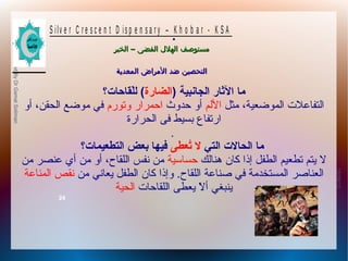 10/09/12
24
PreparedByDrGamalSoliman
S ilv e r C r e s c e n t D is p e n s a r y – K h o b a r - K S A
–‫الخبر‬ ‫الفضى‬ ‫الهلل‬ ‫مستوصف‬–‫الخبر‬ ‫الفضى‬ ‫الهلل‬ ‫مستوصف‬
‫المعدية‬ ‫المراض‬ ‫ضد‬ ‫التحصين‬‫المعدية‬ ‫المراض‬ ‫ضد‬ ‫التحصين‬
.
) ‫الجانبية‬ ‫الاثار‬ ‫ما‬‫الضارة‬‫لقاحات؟‬ّ‫ق‬‫ل‬ (
‫مثل‬ ،‫الموضعية‬ ‫التفاعلت‬‫اللم‬‫حدوث‬ ‫أو‬‫احمرار‬‫وتورم‬‫أو‬ ،‫الحقن‬ ‫موضع‬ ‫في‬
‫فى‬ ‫بسيط‬ ‫ارتفاع‬‫الحرارة‬
.
‫التي‬ ‫الحالت‬ ‫ما‬‫تعطى‬ُ‫ع‬ ‫ل‬‫التطعيمات؟‬ ‫بعض‬ ‫فيها‬
‫هنالك‬ ‫كان‬ ‫إذا‬ ‫الطفل‬ ‫تطعيم‬ ‫ًيتم‬ ‫ل‬‫حساسية‬‫من‬ ‫عنصر‬ ‫أي‬ ‫من‬ ‫أو‬ ،‫اللقاح‬ ‫نفس‬ ‫من‬
‫من‬ ‫ًيعاني‬ ‫الطفل‬ ‫كان‬ ‫وإذا‬ .‫اللقاح‬ ‫صناعة‬ ‫في‬ ‫المستخدمة‬ ‫العناصر‬‫المناعة‬ ‫نقص‬
‫اللقاحات‬ ‫ًيعطى‬ ‫ل‬ّ‫ا‬ ‫أ‬ ‫ًينبغي‬‫الحية‬
 